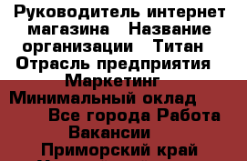 Руководитель интернет-магазина › Название организации ­ Титан › Отрасль предприятия ­ Маркетинг › Минимальный оклад ­ 26 000 - Все города Работа » Вакансии   . Приморский край,Уссурийский г. о. 